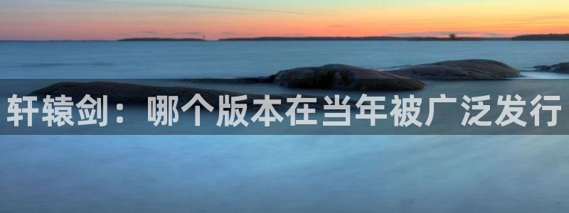 我想看bg大游：轩辕剑：哪个版本在当年被广泛发行